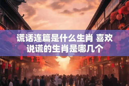 谎话连篇是什么生肖 喜欢说谎的生肖是哪几个 谎话连篇是什么生肖 喜欢说谎的生肖是哪几个