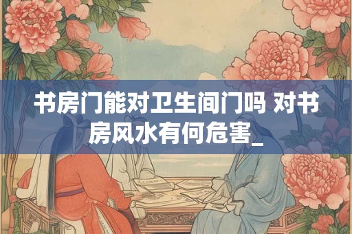 书房门能对卫生间门吗 对书房风水有何危害_