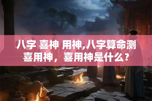 八字 喜神 用神,八字算命测喜用神,喜用神是什么? 八字 喜神 用神,八字算命测喜用神,喜用神是什么?
