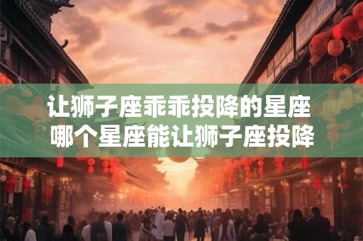 让狮子座乖乖投降的星座 哪个星座能让狮子座投降