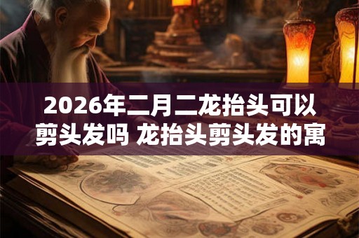 2026年二月二龙抬头可以剪头发吗 龙抬头剪头发的寓意