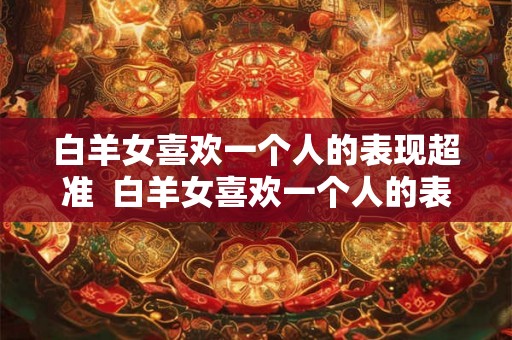 白羊女喜欢一个人的表现超准  白羊女喜欢一个人的表现