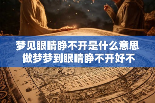 梦见眼睛睁不开是什么意思 做梦梦到眼睛睁不开好不好