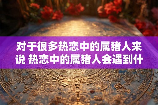 对于很多热恋中的属猪人来说 热恋中的属猪人会遇到什么问题