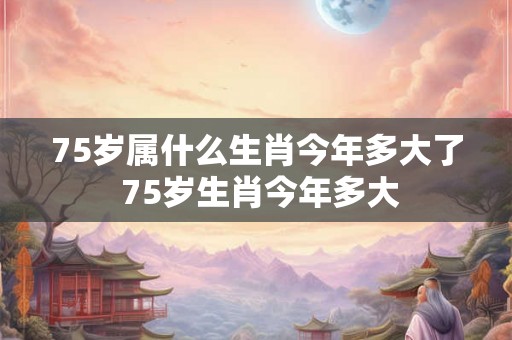 75岁属什么生肖今年多大了 75岁生肖今年多大