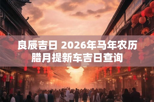 良辰吉日 2026年马年农历腊月提新车吉日查询
