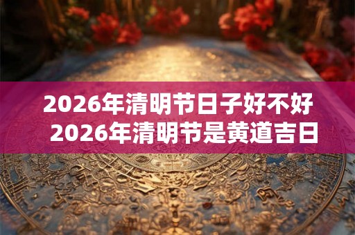 2026年清明节日子好不好  2026年清明节是黄道吉日吗