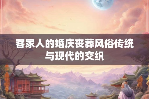 客家人的婚庆丧葬风俗传统与现代的交织