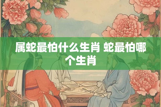 属蛇最怕什么生肖 蛇最怕哪个生肖