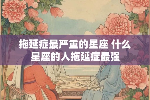 拖延症最严重的星座 什么星座的人拖延症最强