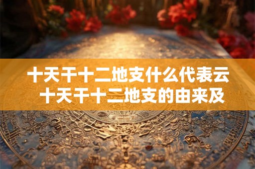 十天干十二地支什么代表云 十天干十二地支的由来及意义 十天干十二地支什么代表云 十天干十二地支的由来及意义
