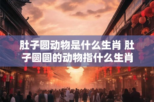 肚子圆动物是什么生肖 肚子圆圆的动物指什么生肖