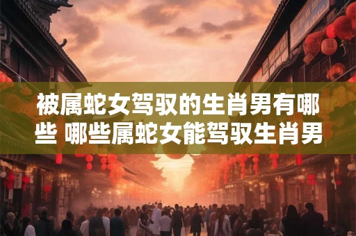 被属蛇女驾驭的生肖男有哪些 哪些属蛇女能驾驭生肖男 被属蛇女驾驭的生肖男有哪些 哪些属蛇女能驾驭生肖男