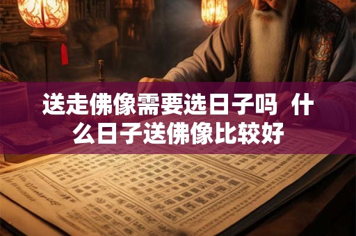 送走佛像需要选日子吗  什么日子送佛像比较好
