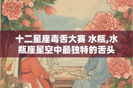十二星座毒舌大赛 水瓶,水瓶座星空中最独特的舌头