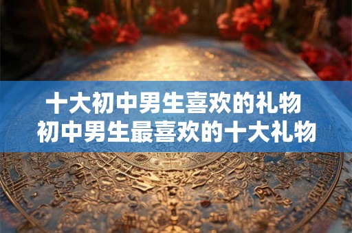 十大初中男生喜欢的礼物 初中男生最喜欢的十大礼物是什么
