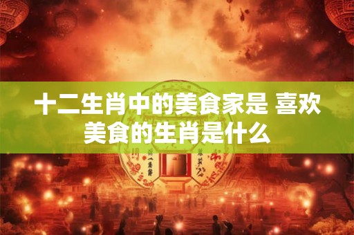 十二生肖中的美食家是 喜欢美食的生肖是什么