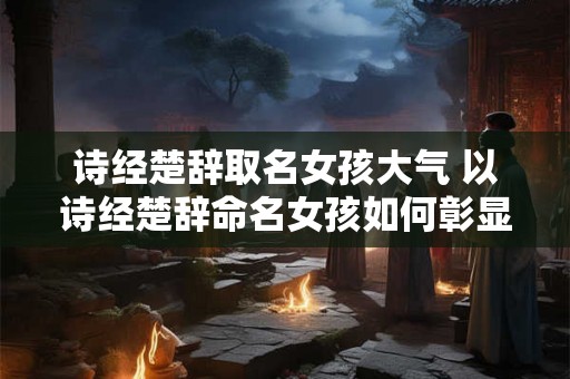 诗经楚辞取名女孩大气 以诗经楚辞命名女孩如何彰显大气