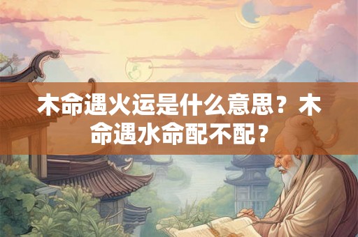 木命遇火运是什么意思？木命遇水命配不配？