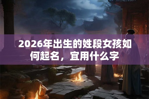2026年出生的姓段女孩如何起名，宜用什么字