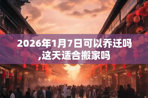 2026年1月7日可以乔迁吗,这天适合搬家吗