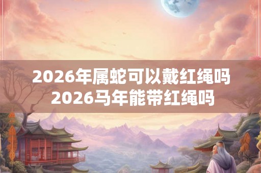 2026年属蛇可以戴红绳吗 2026马年能带红绳吗 2026年属蛇可以戴红绳吗 2026马年能带红绳吗