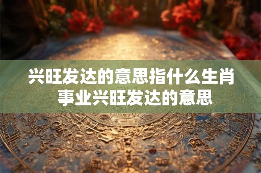 兴旺发达的意思指什么生肖 事业兴旺发达的意思 兴旺发达的意思指什么生肖 事业兴旺发达的意思