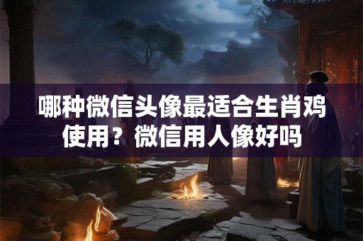 哪种微信头像最适合生肖鸡使用？微信用人像好吗