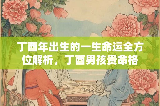 丁酉年出生的一生命运全方位解析，丁酉男孩贵命格