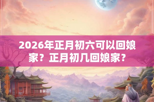 2026年正月初六可以回娘家？正月初几回娘家？