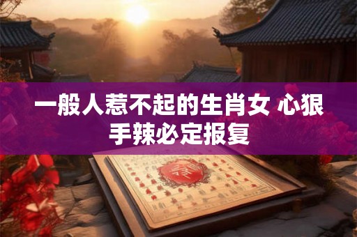 一般人惹不起的生肖女 心狠手辣必定报复