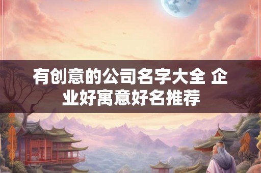 有创意的公司名字大全 企业好寓意好名推荐
