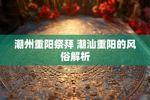 潮州重阳祭拜 潮汕重阳的风俗解析