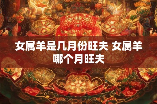 女属羊是几月份旺夫 女属羊哪个月旺夫