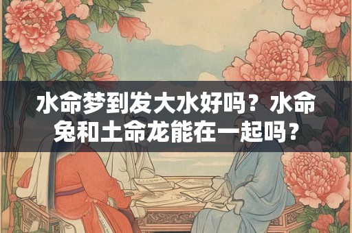 水命梦到发大水好吗？水命兔和土命龙能在一起吗？