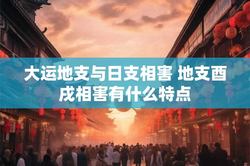 大运地支与日支相害 地支酉戌相害有什么特点