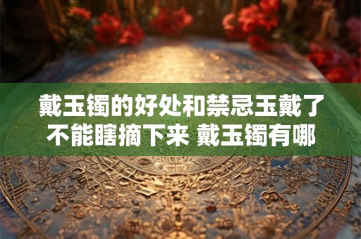 戴玉镯的好处和禁忌玉戴了不能瞎摘下来 戴玉镯有哪些好处和禁忌