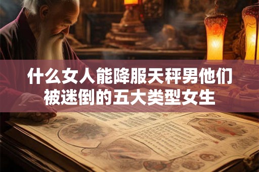 什么女人能降服天秤男他们被迷倒的五大类型女生