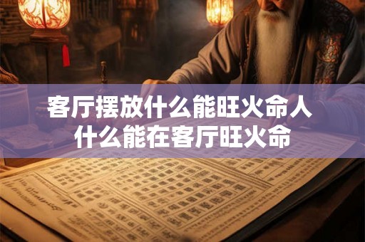 客厅摆放什么能旺火命人 什么能在客厅旺火命