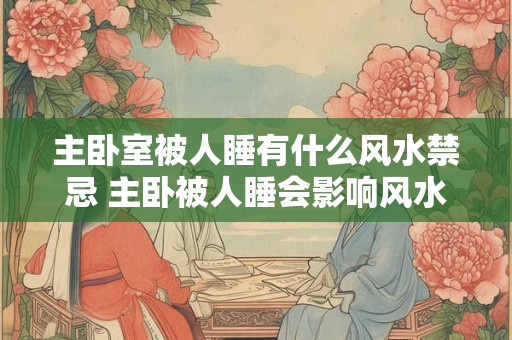 主卧室被人睡有什么风水禁忌 主卧被人睡会影响风水吗