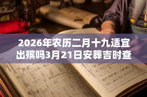 2026年农历二月十九适宜出殡吗3月21日安葬吉时查询