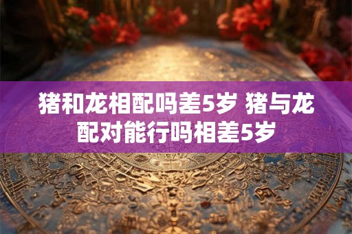 猪和龙相配吗差5岁 猪与龙配对能行吗相差5岁