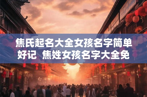 焦氏起名大全女孩名字简单好记 焦姓女孩名字大全免费 焦氏起名大全女孩名字简单好记 焦姓女孩名字大全免费