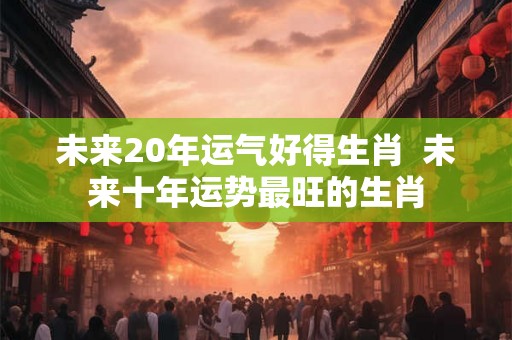 未来20年运气好得生肖  未来十年运势最旺的生肖