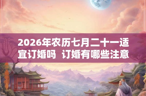 2026年农历七月二十一适宜订婚吗 订婚有哪些注意讲究 2026年农历七月二十一适宜订婚吗 订婚有哪些注意讲究