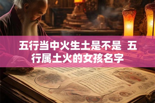 五行当中火生土是不是 五行属土火的女孩名字 五行当中火生土是不是 五行属土火的女孩名字
