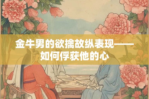 金牛男的欲擒故纵表现——如何俘获他的心