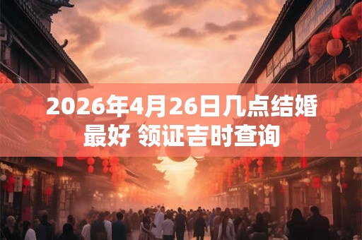 2026年4月26日几点结婚最好 领证吉时查询 2026年4月26日几点结婚最好 领证吉时查询