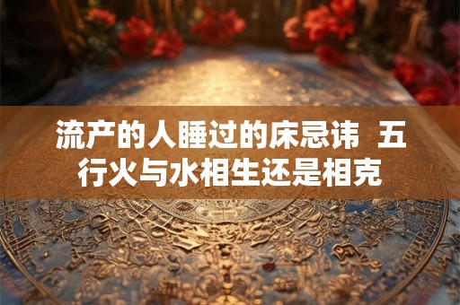 流产的人睡过的床忌讳  五行火与水相生还是相克