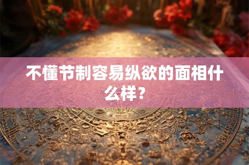 不懂节制容易纵欲的面相什么样？